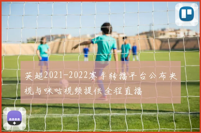 英超2021-2022赛季转播平台公布央视与咪咕视频提供全程直播