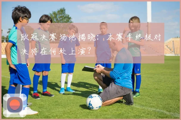 欧冠决赛场地揭晓：本赛季终极对决将在何处上演？