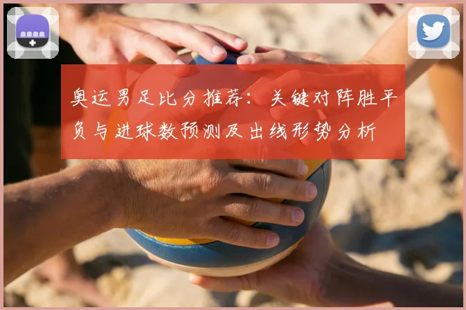 奥运男足比分推荐：关键对阵胜平负与进球数预测及出线形势分析