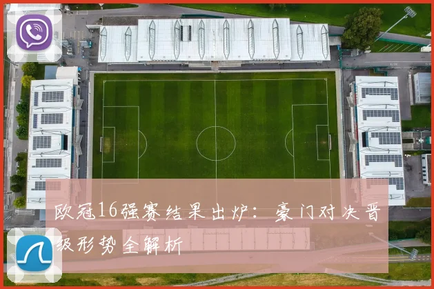 欧冠16强赛结果出炉:豪门对决晋级形势全解析