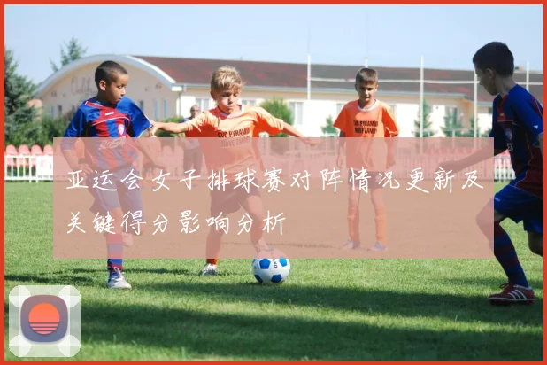 亚运会女子排球赛对阵情况更新及关键得分影响分析