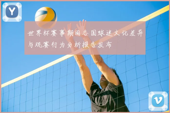世界杯赛事期间各国球迷文化差异与观赛行为分析报告发布