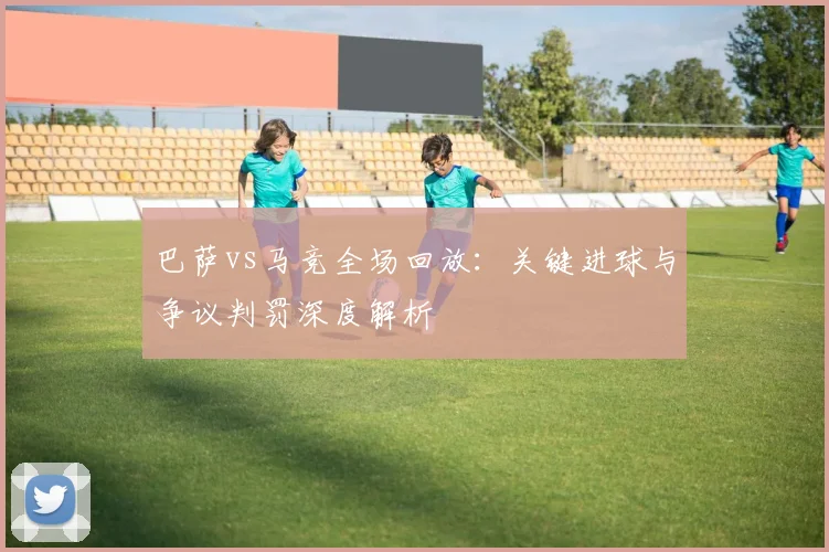 巴萨vs马竞全场回放:关键进球与争议判罚深度解析